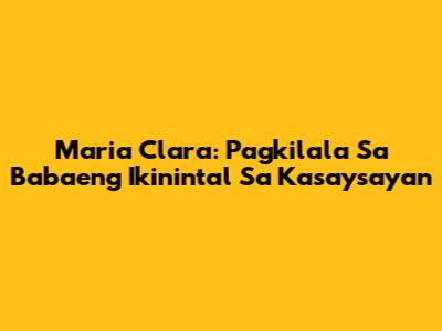 Maria Clara: Pagkilala Sa Babaeng Ikinintal Sa Kasaysayan