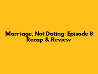 Marriage, Not Dating: Episode 8 Recap & Review
