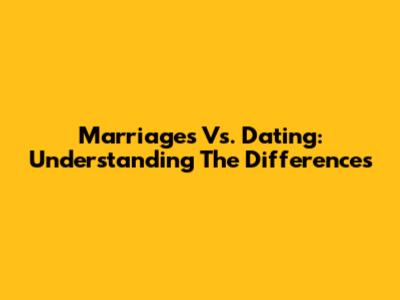 Marriages Vs. Dating: Understanding The Differences