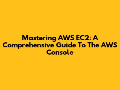 Mastering AWS EC2: A Comprehensive Guide To The AWS Console