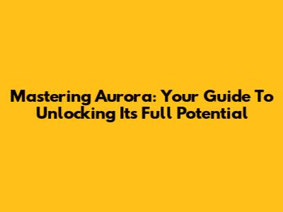 Mastering Aurora: Your Guide To Unlocking Its Full Potential