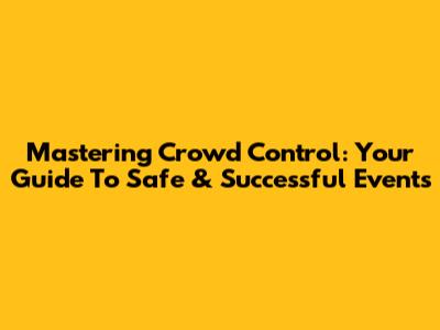 Mastering Crowd Control: Your Guide To Safe & Successful Events