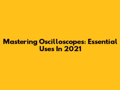 Mastering Oscilloscopes: Essential Uses In 2021