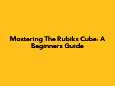 Mastering The Rubik's Cube: A Beginner's Guide