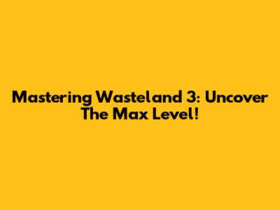 Mastering Wasteland 3: Uncover The Max Level!
