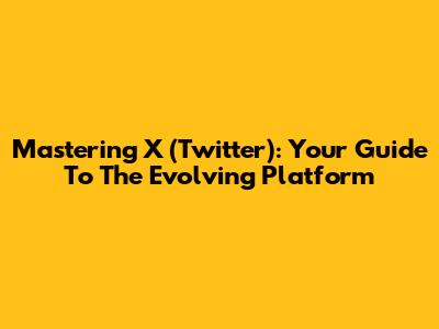 Mastering X (Twitter): Your Guide To The Evolving Platform
