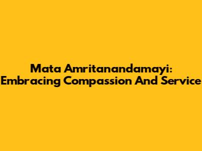 Mata Amritanandamayi: Embracing Compassion And Service