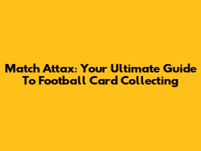 Match Attax: Your Ultimate Guide To Football Card Collecting