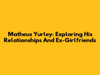 Matheus Yurley: Exploring His Relationships And Ex-Girlfriends