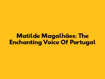 Matilde Magalhães: The Enchanting Voice Of Portugal