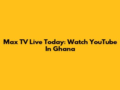Max TV Live Today: Watch YouTube In Ghana