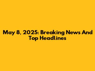 May 8, 2025: Breaking News And Top Headlines