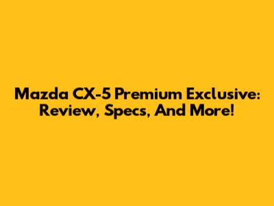 Mazda CX-5 Premium Exclusive: Review, Specs, And More!