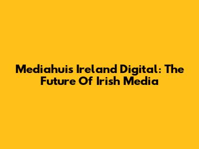 Mediahuis Ireland Digital: The Future Of Irish Media