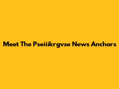 Meet The Pseiiikrgvse News Anchors