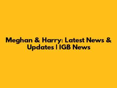 Meghan & Harry: Latest News & Updates | IGB News