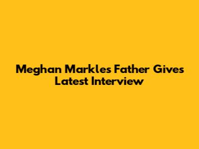 Meghan Markle's Father Gives Latest Interview
