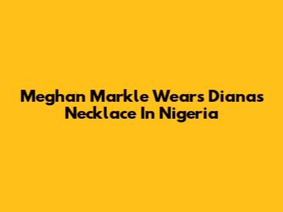 Meghan Markle Wears Diana's Necklace In Nigeria