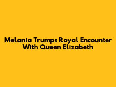 Melania Trump's Royal Encounter With Queen Elizabeth
