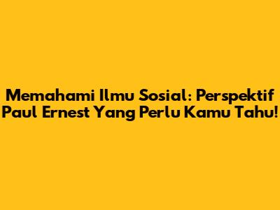 Memahami Ilmu Sosial: Perspektif Paul Ernest Yang Perlu Kamu Tahu!