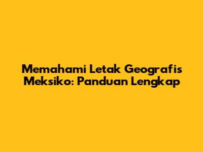 Memahami Letak Geografis Meksiko: Panduan Lengkap
