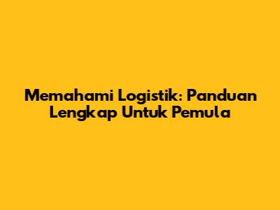 Memahami Logistik: Panduan Lengkap Untuk Pemula