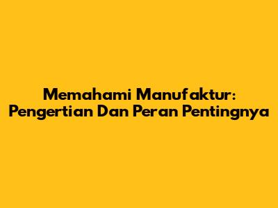 Memahami Manufaktur: Pengertian Dan Peran Pentingnya
