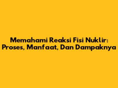Memahami Reaksi Fisi Nuklir: Proses, Manfaat, Dan Dampaknya