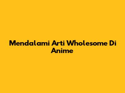 Mendalami Arti Wholesome Di Anime