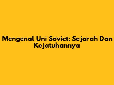 Mengenal Uni Soviet: Sejarah Dan Kejatuhannya