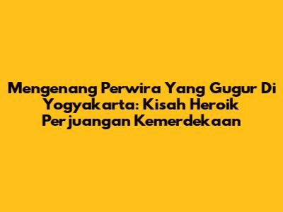 Mengenang Perwira Yang Gugur Di Yogyakarta: Kisah Heroik Perjuangan Kemerdekaan