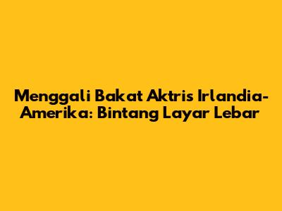 Menggali Bakat Aktris Irlandia-Amerika: Bintang Layar Lebar