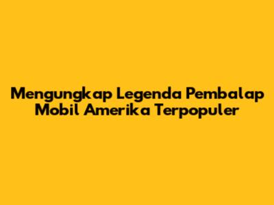 Mengungkap Legenda Pembalap Mobil Amerika Terpopuler