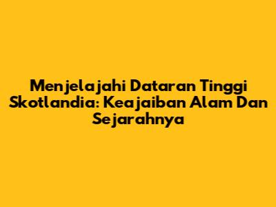 Menjelajahi Dataran Tinggi Skotlandia: Keajaiban Alam Dan Sejarahnya