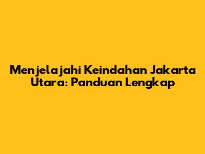 Menjelajahi Keindahan Jakarta Utara: Panduan Lengkap
