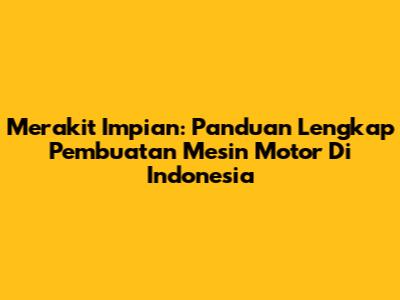 Merakit Impian: Panduan Lengkap Pembuatan Mesin Motor Di Indonesia