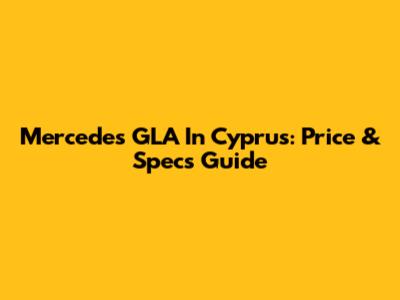 Mercedes GLA In Cyprus: Price & Specs Guide