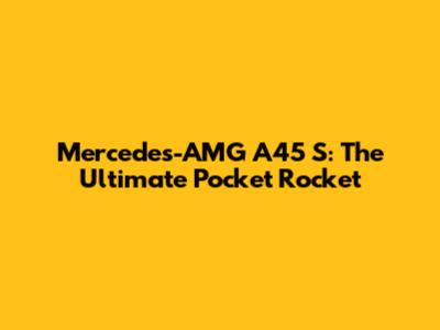 Mercedes-AMG A45 S: The Ultimate Pocket Rocket
