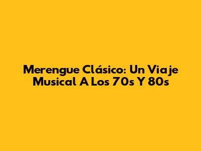 Merengue Clásico: Un Viaje Musical A Los 70s Y 80s