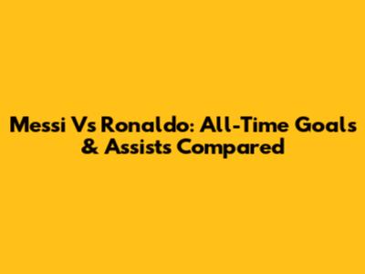 Messi Vs Ronaldo: All-Time Goals & Assists Compared
