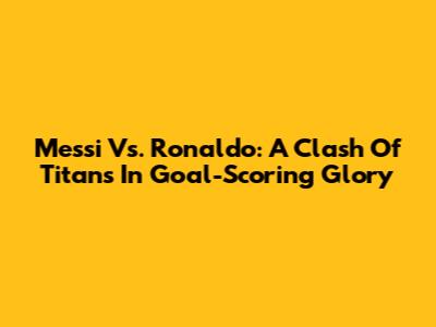 Messi Vs. Ronaldo: A Clash Of Titans In Goal-Scoring Glory