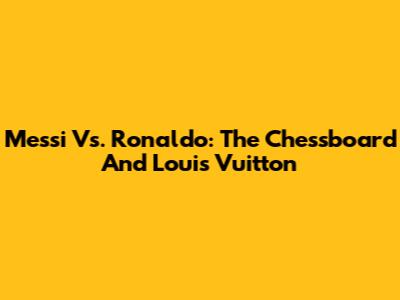Messi Vs. Ronaldo: The Chessboard And Louis Vuitton