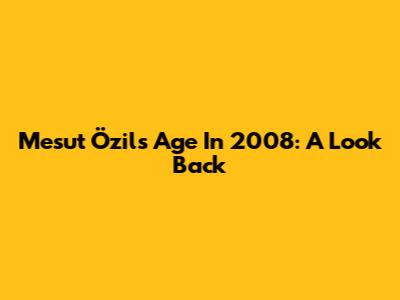 Mesut Özil's Age In 2008: A Look Back
