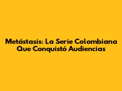 Metástasis: La Serie Colombiana Que Conquistó Audiencias