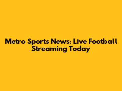 Metro Sports News: Live Football Streaming Today