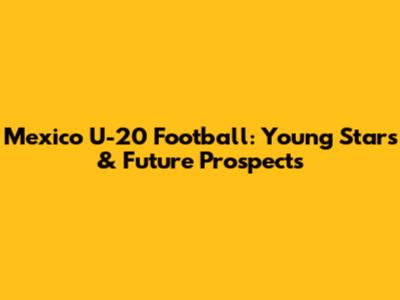 Mexico U-20 Football: Young Stars & Future Prospects