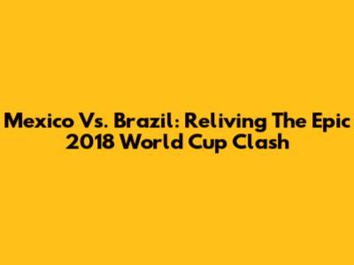 Mexico Vs. Brazil: Reliving The Epic 2018 World Cup Clash