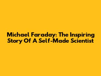 Michael Faraday: The Inspiring Story Of A Self-Made Scientist
