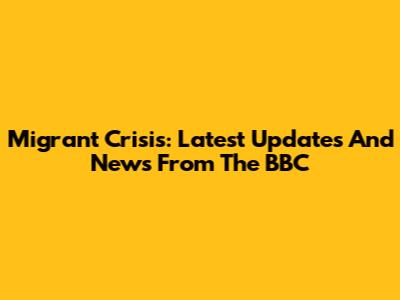 Migrant Crisis: Latest Updates And News From The BBC
