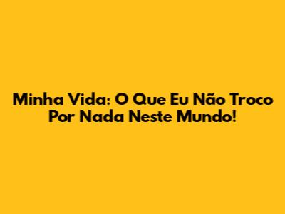 Minha Vida: O Que Eu Não Troco Por Nada Neste Mundo!